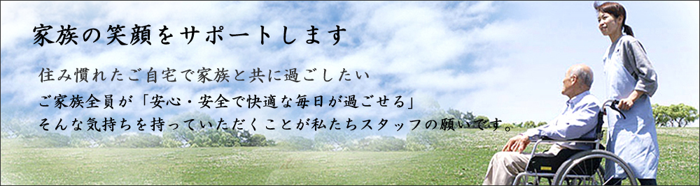 家族の笑顔をサポートします。住み慣れたご自宅で家族と共に過ごしたい。ご家族全員が「安心・安全で快適な毎日が過ごせる」そんなキモチを持っていただくことが私たちスタッフの願いです。